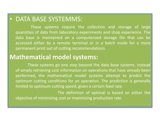 • DATA BASE SYSTEMMS:
These systems require the collection and storage of large
quantities of data from laboratory experiments and shop experience. The
data base is maintained on a computerized storage file that can be
accessed either by a remote terminal or in a batch mode for a more
permanent print out of cutting recommendations.
Mathematical model systems:
These systems go one step beyond the data base systems. Instead
of simply retrieving cost information on operations that have already been
performed, the mathematical model systems attempt to predict the
optimum cutting conditions for an operation. The prediction is generally
limited to optimum cutting speed, given a certain feed rate.
The definition of optimal is based on either the
objective of minimizing cost or maximizing production rate.
 