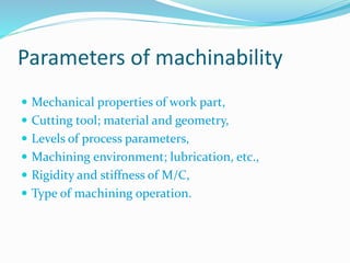 Parameters of machinability
 Mechanical properties of work part,
 Cutting tool; material and geometry,
 Levels of process parameters,
 Machining environment; lubrication, etc.,
 Rigidity and stiffness of M/C,
 Type of machining operation.
 