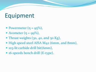 Equipment
 Powermeter (η = 95%),
 Avometer (η = 99%),
 Thrust weights (30, 40, and 50 Kg),
 High speed steel AISA M42 (6mm, and 8mm),
 103-lit carbide drill bit(6mm),
 16-speeds bench drill (E-type).
 