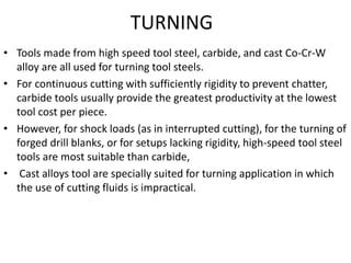 TURNING 
• Tools made from high speed tool steel, carbide, and cast Co-Cr-W 
alloy are all used for turning tool steels. 
• For continuous cutting with sufficiently rigidity to prevent chatter, 
carbide tools usually provide the greatest productivity at the lowest 
tool cost per piece. 
• However, for shock loads (as in interrupted cutting), for the turning of 
forged drill blanks, or for setups lacking rigidity, high-speed tool steel 
tools are most suitable than carbide, 
• Cast alloys tool are specially suited for turning application in which 
the use of cutting fluids is impractical. 
 