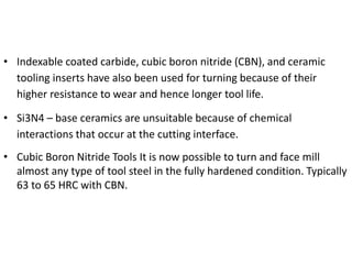 • Indexable coated carbide, cubic boron nitride (CBN), and ceramic 
tooling inserts have also been used for turning because of their 
higher resistance to wear and hence longer tool life. 
• Si3N4 – base ceramics are unsuitable because of chemical 
interactions that occur at the cutting interface. 
• Cubic Boron Nitride Tools It is now possible to turn and face mill 
almost any type of tool steel in the fully hardened condition. Typically 
63 to 65 HRC with CBN. 
 