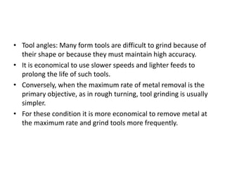 • Tool angles: Many form tools are difficult to grind because of 
their shape or because they must maintain high accuracy. 
• It is economical to use slower speeds and lighter feeds to 
prolong the life of such tools. 
• Conversely, when the maximum rate of metal removal is the 
primary objective, as in rough turning, tool grinding is usually 
simpler. 
• For these condition it is more economical to remove metal at 
the maximum rate and grind tools more frequently. 
 