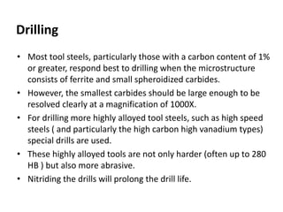 Drilling 
• Most tool steels, particularly those with a carbon content of 1% 
or greater, respond best to drilling when the microstructure 
consists of ferrite and small spheroidized carbides. 
• However, the smallest carbides should be large enough to be 
resolved clearly at a magnification of 1000X. 
• For drilling more highly alloyed tool steels, such as high speed 
steels ( and particularly the high carbon high vanadium types) 
special drills are used. 
• These highly alloyed tools are not only harder (often up to 280 
HB ) but also more abrasive. 
• Nitriding the drills will prolong the drill life. 
 