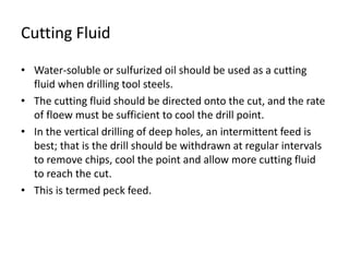 Cutting Fluid 
• Water-soluble or sulfurized oil should be used as a cutting 
fluid when drilling tool steels. 
• The cutting fluid should be directed onto the cut, and the rate 
of floew must be sufficient to cool the drill point. 
• In the vertical drilling of deep holes, an intermittent feed is 
best; that is the drill should be withdrawn at regular intervals 
to remove chips, cool the point and allow more cutting fluid 
to reach the cut. 
• This is termed peck feed. 
 