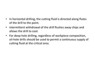 • In horizontal drilling, the cutting fluid is directed along flutes 
of the drill to the point. 
• Intermittent withdrawal of the drill flushes away chips and 
allows the drill to cool. 
• For deep hole drilling, regardless of workpiece composition, 
oil-hole drills should be used to permit a continuous supply of 
cutting fluid at the critical area. 
 