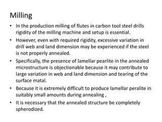 Milling 
• In the production milling of flutes in carbon tool steel drills 
rigidity of the milling machine and setup is essential. 
• However, even with required rigidity, excessive variation in 
drill web and land dimension may be experienced if the steel 
is not properly annealed. 
• Specifically, the presence of lamellar pearlite in the annealed 
microstructure is objectionable because it may contribute to 
large variation in web and land dimension and tearing of the 
surface matal. 
• Because it is extremely difficult to produce lamellar peralite in 
suitably small amounts during annealing , 
• It is necessary that the annealed structure be completely 
spherodized. 
 