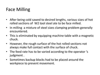 Face Milling 
• After being cold sawed to desired lengths, various sizes of hot 
rolled sections of W2 tool steel ate to be face milled. 
• In milling a mixture of steel sizes clamping problem generally 
encountered. 
• This is eliminated by equipping machine table with a magnetic 
chuck. 
• However, the rough surface of the hot rolled sections not 
always make full contact with the surface of chuck. 
• The feed rate has to be varied according to the operator ‘s 
judgment . 
• Sometimes backup blocks had to be placed around the 
workpiece to prevent movement. 
 