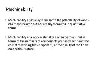 Machinability 
• Machinability of an alloy is similar to the palatability of wine - 
easily appreciated but not readily measured in quantitative 
terms 
• Machinability of a work material can often be measured in 
terms of the numbers of components produced per hour; the 
cost of machining the component; or the quality of the finish 
on a critical surface. 
 
