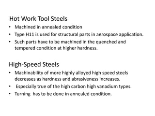 Hot Work Tool Steels 
• Machined in annealed condition 
• Type H11 is used for structural parts in aerospace application. 
• Such parts have to be machined in the quenched and 
tempered condition at higher hardness. 
High-Speed Steels 
• Machinability of more highly alloyed high speed steels 
decreases as hardness and abrasiveness increases. 
• Especially true of the high carbon high vanadium types. 
• Turning has to be done in annealed condition. 
 