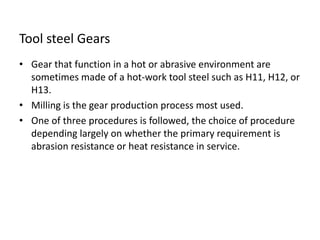 Tool steel Gears 
• Gear that function in a hot or abrasive environment are 
sometimes made of a hot-work tool steel such as H11, H12, or 
H13. 
• Milling is the gear production process most used. 
• One of three procedures is followed, the choice of procedure 
depending largely on whether the primary requirement is 
abrasion resistance or heat resistance in service. 
 