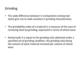 Grinding 
• The wide difference between in composition among tool 
steels give rise to wide variation in grinding characteristics. 
• The grindability index of a material is a measure of the case of 
removing stock by grinding, expressed in terms of wheel wear. 
• Numerically it is equal to the grinding ratio obtained under a 
specified set of grinding condition, the grinding ratio being 
the volume of work material removed per volume of wheel 
wear. 
 