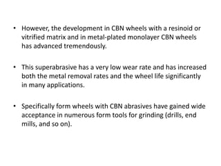 • However, the development in CBN wheels with a resinoid or 
vitrified matrix and in metal-plated monolayer CBN wheels 
has advanced tremendously. 
• This superabrasive has a very low wear rate and has increased 
both the metal removal rates and the wheel life significantly 
in many applications. 
• Specifically form wheels with CBN abrasives have gained wide 
acceptance in numerous form tools for grinding (drills, end 
mills, and so on). 
 