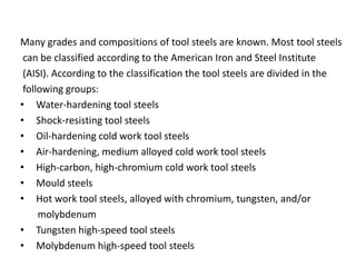 Many grades and compositions of tool steels are known. Most tool steels 
can be classified according to the American Iron and Steel Institute 
(AISI). According to the classification the tool steels are divided in the 
following groups: 
• Water-hardening tool steels 
• Shock-resisting tool steels 
• Oil-hardening cold work tool steels 
• Air-hardening, medium alloyed cold work tool steels 
• High-carbon, high-chromium cold work tool steels 
• Mould steels 
• Hot work tool steels, alloyed with chromium, tungsten, and/or 
molybdenum 
• Tungsten high-speed tool steels 
• Molybdenum high-speed tool steels 
 