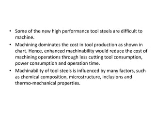 • Some of the new high performance tool steels are difficult to 
machine. 
• Machining dominates the cost in tool production as shown in 
chart. Hence, enhanced machinability would reduce the cost of 
machining operations through less cutting tool consumption, 
power consumption and operation time. 
• Machinability of tool steels is influenced by many factors, such 
as chemical composition, microstructure, inclusions and 
thermo-mechanical properties. 
 