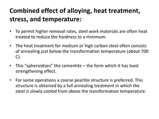 Combined effect of alloying, heat treatment, 
stress, and temperature: 
• To permit higher removal rates, steel work materials are often heat 
treated to reduce the hardness to a minimum. 
• The heat treatment for medium or high carbon steel often consists 
of annealing just below the transformation temperature (about 700 
C). 
• This “spheroidizes” the cementite – the form which it has least 
strengthening effect. 
• For some operations a coarse pearlite structure is preferred. This 
structure is obtained by a full annealing treatment in which the 
steel is slowly cooled from above the transformation temperature. 
 