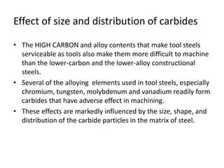 Effect of size and distribution of carbides 
• The HIGH CARBON and alloy contents that make tool steels 
serviceable as tools also make them more difficult to machine 
than the lower-carbon and the lower-alloy constructional 
steels. 
• Several of the alloying elements used in tool steels, especially 
chromium, tungsten, molybdenum and vanadium readily form 
carbides that have adverse effect in machining. 
• These effects are markedly influenced by the size, shape, and 
distribution of the carbide particles in the matrix of steel. 
 