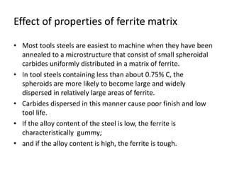 Effect of properties of ferrite matrix 
• Most tools steels are easiest to machine when they have been 
annealed to a microstructure that consist of small spheroidal 
carbides uniformly distributed in a matrix of ferrite. 
• In tool steels containing less than about 0.75% C, the 
spheroids are more likely to become large and widely 
dispersed in relatively large areas of ferrite. 
• Carbides dispersed in this manner cause poor finish and low 
tool life. 
• If the alloy content of the steel is low, the ferrite is 
characteristically gummy; 
• and if the alloy content is high, the ferrite is tough. 
 