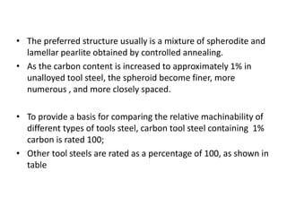 • The preferred structure usually is a mixture of spherodite and 
lamellar pearlite obtained by controlled annealing. 
• As the carbon content is increased to approximately 1% in 
unalloyed tool steel, the spheroid become finer, more 
numerous , and more closely spaced. 
• To provide a basis for comparing the relative machinability of 
different types of tools steel, carbon tool steel containing 1% 
carbon is rated 100; 
• Other tool steels are rated as a percentage of 100, as shown in 
table 
 