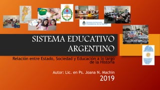 SISTEMA EDUCATIVO
ARGENTINO
Relación entre Estado, Sociedad y Educación a lo largo
de la Historia
Autor: Lic. en Ps. Joana N. Machin
2019
 
