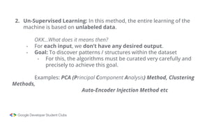 2. Un-Supervised Learning: In this method, the entire learning of the
machine is based on unlabeled data.
OKK…What does it means then?
- For each input, we don’t have any desired output.
- Goal: To discover patterns / structures within the dataset
- For this, the algorithms must be curated very carefully and
precisely to achieve this goal.
Examples: PCA (Principal Component Analysis) Method, Clustering
Methods,
Auto-Encoder Injection Method etc
 