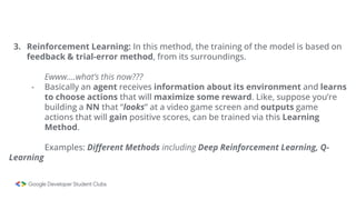 3. Reinforcement Learning: In this method, the training of the model is based on
feedback & trial-error method, from its surroundings.
Ewww….what’s this now???
- Basically an agent receives information about its environment and learns
to choose actions that will maximize some reward. Like, suppose you’re
building a NN that “looks” at a video game screen and outputs game
actions that will gain positive scores, can be trained via this Learning
Method.
Examples: Different Methods including Deep Reinforcement Learning, Q-
Learning
 