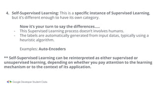 4. Self-Supervised Learning: This is a specific instance of Supervised Learning,
but it’s different enough to have its own category.
Now it’s your turn to say the differences…..
- This Supervised Learning process doesn’t involves humans.
- The labels are automatically generated from input datas, typically using a
heuristic algorithm.
Examples: Auto-Encoders
** Self-Supervised Learning can be reinterpreted as either supervised or
unsupervised learning, depending on whether you pay attention to the learning
mechanism or to the context of its application.
 
