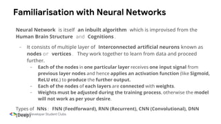 Familiarisation with Neural Networks
Neural Network is itself an inbuilt algorithm which is improvised from the
Human Brain Structure and Cognitions.
- It consists of multiple layer of Interconnected artificial neurons known as
nodes or vertices. They work together to learn from data and proceed
further.
- Each of the nodes in one particular layer receives one input signal from
previous layer nodes and hence applies an activation function (like Sigmoid,
ReLU etc.) to produce the further output.
- Each of the nodes of each layers are connected with weights.
- Weights must be adjusted during the training process, otherwise the model
will not work as per your desire.
Types of NNs: FNN (Feedforward), RNN (Recurrent), CNN (Convolutional), DNN
(Deep)
 