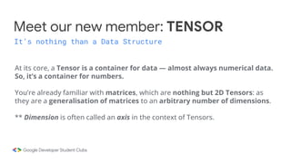 Meet our new member: TENSOR
It’s nothing than a Data Structure
At its core, a Tensor is a container for data — almost always numerical data.
So, it’s a container for numbers.
You’re already familiar with matrices, which are nothing but 2D Tensors: as
they are a generalisation of matrices to an arbitrary number of dimensions.
** Dimension is often called an axis in the context of Tensors.
 