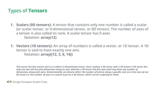 Types of Tensors
1. Scalars (0D tensors): A tensor that contains only one number is called a scalar
(or scalar tensor, or 0-dimensional tensor, or 0D tensor). The number of axes of
a tensor is also called its rank. A scalar tensor has 0 axes
Notation: array(12)
1. Vectors (1D tensors): An array of numbers is called a vector, or 1D tensor. A 1D
tensor is said to have exactly one axis.
Notation: array([12, 3, 6, 14])
This vector has five entries and so is called a 5-dimensional vector. Don’t confuse a 5D vector with a 5D tensor! A 5D vector has
only one axis and has five dimensions along its axis, whereas a 5D tensor has five axes (and may have any number of
dimensions along each axis). Dimensionality can denote either the number of entries along a specific axis (as in the case of our
5D vector) or the number of axes in a tensor (such as a 5D tensor), which can be confusing at times.
 