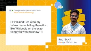 I explained Gen AI to my
fellow mates telling them it's
like Wikipedia on the exact
thing you want to know" 🚀
Narula Institute of technology
RAJ SAHA
Google DSC’23 Lead
 