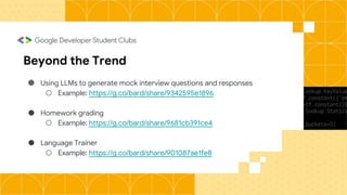 Beyond the Trend
● Using LLMs to generate mock interview questions and responses
○ Example: https://g.co/bard/share/9342595e1896
● Homework grading
○ Example: https://g.co/bard/share/9681cb391ce4
● Language Trainer
○ Example: https://g.co/bard/share/901087ae1fe8
 