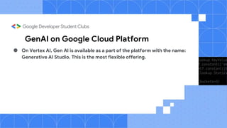 GenAI on Google Cloud Platform
● On Vertex AI, Gen AI is available as a part of the platform with the name:
Generative AI Studio. This is the most flexible offering.
 