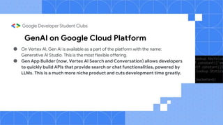GenAI on Google Cloud Platform
● On Vertex AI, Gen AI is available as a part of the platform with the name:
Generative AI Studio. This is the most flexible offering.
● Gen App Builder (now, Vertex AI Search and Conversation) allows developers
to quickly build APIs that provide search or chat functionalities, powered by
LLMs. This is a much more niche product and cuts development time greatly.
 