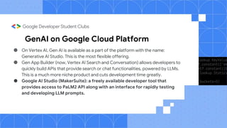 GenAI on Google Cloud Platform
● On Vertex AI, Gen AI is available as a part of the platform with the name:
Generative AI Studio. This is the most flexible offering.
● Gen App Builder (now, Vertex AI Search and Conversation) allows developers to
quickly build APIs that provide search or chat functionalities, powered by LLMs.
This is a much more niche product and cuts development time greatly.
● Google AI Studio (MakerSuite): a freely available developer tool that
provides access to PaLM2 API along with an interface for rapidly testing
and developing LLM prompts.
 
