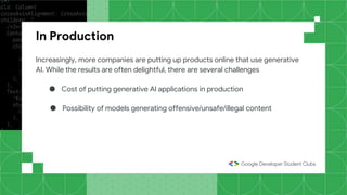 In Production
Increasingly, more companies are putting up products online that use generative
AI. While the results are often delightful, there are several challenges
● Cost of putting generative AI applications in production
● Possibility of models generating offensive/unsafe/illegal content
 