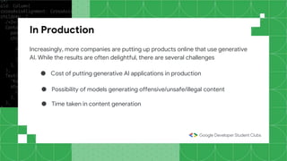 In Production
Increasingly, more companies are putting up products online that use generative
AI. While the results are often delightful, there are several challenges
● Cost of putting generative AI applications in production
● Possibility of models generating offensive/unsafe/illegal content
● Time taken in content generation
 