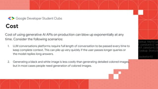Cost
Cost of using generative AI APIs on production can blow up exponentially at any
time. Consider the following scenarios:
1. LLM conversations platforms require full length of conversation to be passed every time to
keep complete context. This can pile up very quickly if the user passes longer queries or
the model replies long answers.
2. Generating a black and white image is less costly than generating detailed colored images,
but in most cases people need generation of colored images.
 