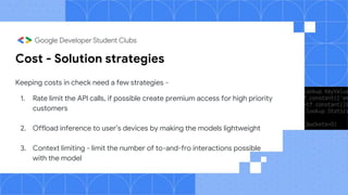 Cost - Solution strategies
Keeping costs in check need a few strategies -
1. Rate limit the API calls, if possible create premium access for high priority
customers
2. Offload inference to user’s devices by making the models lightweight
3. Context limiting - limit the number of to-and-fro interactions possible
with the model
 