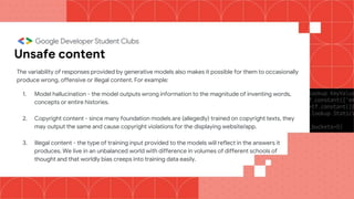 Unsafe content
The variability of responses provided by generative models also makes it possible for them to occasionally
produce wrong, offensive or illegal content. For example:
1. Model hallucination - the model outputs wrong information to the magnitude of inventing words,
concepts or entire histories.
2. Copyright content - since many foundation models are (allegedly) trained on copyright texts, they
may output the same and cause copyright violations for the displaying website/app.
3. Illegal content - the type of training input provided to the models will reflect in the answers it
produces. We live in an unbalanced world with difference in volumes of different schools of
thought and that worldly bias creeps into training data easily.
 