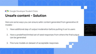 Unsafe content - Solution
Here are some ways you can ensure safer content generated from generative AI
models -
1. Have additional step of output moderation before putting it out to users
2. Have a predefined limited set of seed responses from where the final output
can be generated
3. Fine tune models on dataset of acceptable responses
 