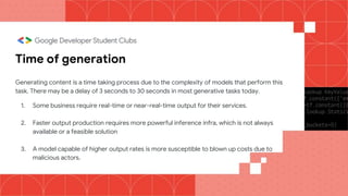 Time of generation
Generating content is a time taking process due to the complexity of models that perform this
task. There may be a delay of 3 seconds to 30 seconds in most generative tasks today.
1. Some business require real-time or near-real-time output for their services.
2. Faster output production requires more powerful inference infra, which is not always
available or a feasible solution
3. A model capable of higher output rates is more susceptible to blown up costs due to
malicious actors.
 