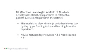 ML (Machine Learning) is subfield of AI, which
actually uses statistical algorithms to establish a
pattern & relationships within the dataset.
● The model and algorithm improves themselves day
by day by performing tasks and learning from the
experience.
● Neural Network layer count is < 3 & Node count is
< 4
 
