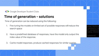 Time of generation - solutions
Time of generation can be reduced using the following:
1. Fine tuning the models on limited set of possible responses will reduce the
search space
2. Have a predefined database of responses, have the model only output the
index value of the response.
3. Cache model responses, produce cached responses for similar queries.
 