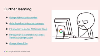 Further learning
● Google AI Foundation models
● dsdanielpark/amazing-bard-prompts
● Introduction to Vertex AI | Google Cloud
● Introduction to Generative AI Studio |
Vertex AI | Google Cloud
● Google MakerSuite
 