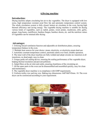 6.Drying machine
Introduction:
Drying machine adopts circulating hot air to dry vegetables. The dryer is equipped with low
noise, high temperature resistant axial flow fan and automatic temperature control system.
The whole circulation system is fully closed, hottest air circulates in the oven, having high
thermal efficiency and saving energy. The vegetable drying machine is suitable for drying
various kinds of vegetables, such as radish, potato, sweet potato, mushroom, chili, garlic,
ginger, long beans, cauliflower, bamboo fungus, bamboo shoots, etc. and the nutrition values
of vegetables can be retained after drying.
Advantages:
1. Utilizing forced ventilation function and adjustable air distribution plates, ensuring
temperature balance in the oven.
2. Multiple heat sources for your choice: steam, electricity, or electricity-steam dual-use
3. Automatic constant temperature control, automatic alarm over limit, reliable operation.
4. The inner wall of the dryer machine are fully welded and adopt circular arc transition at all
transitions, no dead angle, easy to clean.
5. Unique guide rail sealing device, ensuring the sealing performance of the vegetable dryer,
helping thermal insulation and prevent pollution.
6. Adopt filters at the air inlet and outlet, ensuring cleanliness of the circulating air.
7. All the spare parts in the oven can be disassembled and assembled quickly, easy for clean
and maintenance.
8. The vegetable dryer machine is in compliance with GMP requirements.
9. Uniform trolley size and tray size. Baking tray dimensions: 640*460*45mm. 10. The oven
dryer can be customized according to your requirement.
 