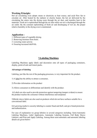 Working Principle:
Hot air circulating oven adopts steam or electricity as heat source, and axial flow fan to
circulate air. After heated by the radiator or electric heater, the hot air delivered by the
circulating fan enters into the drying room through the air duct, and transfers heat to the
materials. Fresh air is replenished through the air inlet while wet air is discharged through the
air outlet. By the constant replenishing of fresh air and discharging of wet air, the proper
relative humidity in the drying oven is maintained.
Application :
1. Different types of vegetable drying.
2. Removing moisture from fruits.
3. Lowering water activity
4. Ensuring increased shelf-life.
7.Labeling Machines
Labelling Machines apply labels and decoration onto all types of packaging containers,
display, point-of-sale and transit packs.
Advantages of labeling
Labeling, just like the rest of the packaging processes, is very important for the product.
1) A label has the ability to attract a consumer,
2) Provides information on the product
3) Allows consumers to differentiate and identify with the product.
4) Labels are also used to provide protection against tampering (tamper evident) to ensure
the product reaches the consumer without interference and unopened.
5)Shrink sleeve labels are also used on products which do not have surfaces suitable for a
conventional label.
6)A growing market is security labeling to counter fraud and theft, and give brand protection
and authentication.
For ease of explanation we group labelers in several categories including: Semi-Automatic
Labeling Machines, Label Applicators, Automatic Labeling Systems, Full Body Sleeve
Labelers, and Print and Apply Labeling. Among them semi-automatic and automatic labeling
details are given below-
 