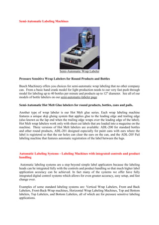 Semi-Automatic Labeling Machines
Semi-Automatic Wrap Labeler
Pressure Sensitive Wrap Labelers for Round Products and Bottles
Busch Machinery offers you choices for semi-automatic wrap labeling that no other company
can. From a basic hand crank model for light production needs to our very fast push through
model for labeling up to 40 bottles per minute and products up to 12" diameter. See all of our
models of bottle labelers on our semi-automatic-labeler page
Semi-Automatic Hot Melt Glue labelers for round products, bottles, cans and pails.
Another type of wrap labeler is our Hot Melt glue series. Each wrap labeling machine
features a unique skip gluing system that applies glue to the leading edge and trailing edge
(also known as the lap end when the trailing edge wraps over the leading edge of the label).
Hot Melt wrap labelers work only with sheet cut labels that are loaded into a magazine on the
machine. Three versions of Hot Melt labelers are available: ADL-200 for standard bottles
and other round products, ADL-201 designed especially for paint cans with ears where the
label is registered so that the ear holes can clear the ears on the can, and the ADL-205 Pail
labeling machine that features automatic registration of the label between the lugs.
Automatic Labeling Systems - Labeling Machines with integrated controls and product
handling
Automatic labeling systems are a step beyond simple label applicators because the labeling
heads can be integrated fully with the controls and product handling so that much higher label
application accuracy can be achieved. In fact many of the systems we offer have fully
integrated digital control systems which allows for even greater accuracy, easy setup, and fast
change over.
Examples of some standard labeling systems are: Vertical Wrap Labelers, Front and Back
Labelers, Front-Back-Wrap machines, Horizontal Wrap Labeling Machines, Top and Bottom
labelers, Top Labelers, and Bottom Labelers, all of which are for pressure sensitive labeling
applications.
 
