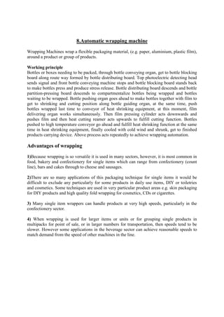 8.Automatic wrapping machine
Wrapping Machines wrap a flexible packaging material, (e.g. paper, aluminium, plastic film),
around a product or group of products.
Working principle
Bottles or boxes needing to be packed, through bottle conveying organ, get to bottle blocking
board along route way formed by bottle distributing board. Top photoelectric detecting head
sends signal and front bottle conveying machine stops and bottle blocking board stands back
to make bottles press and produce stress release. Bottle distributing board descends and bottle
partition-pressing board descends to compartmentalize bottles being wrapped and bottles
waiting to be wrapped. Bottle pushing organ goes ahead to make bottles together with film to
get to shrinking and cutting position along bottle guiding organ, at the same time, push
bottles wrapped last time to conveyor of heat shrinking equipment, at this moment, film
delivering organ works simultaneously. Then film pressing cylinder acts downwards and
pushes film and then heat cutting reamer acts upwards to fulfill cutting function. Bottles
pushed to high temperature conveyor go ahead and fulfill heat shrinking function at the same
time in heat shrinking equipment, finally cooled with cold wind and shrunk, get to finished
products carrying device. Above process acts repeatedly to achieve wrapping automation.
Advantages of wrapping
1)Because wrapping is so versatile it is used in many sectors, however, it is most common in
food, bakery and confectionery for single items which can range from confectionery (count
line), bars and cakes through to cheese and sausages.
2)There are so many applications of this packaging technique for single items it would be
difficult to exclude any particularly for some products in daily use items, DIY or toiletries
and cosmetics. Some techniques are used in very particular product areas e.g. skin packaging
for DIY products and high quality fold wrapping for cosmetics, CDs or cigarettes.
3) Many single item wrappers can handle products at very high speeds, particularly in the
confectionery sector.
4) When wrapping is used for larger items or units or for grouping single products in
multipacks for point of sale, or in larger numbers for transportation, then speeds tend to be
slower. However some applications in the beverage sector can achieve reasonable speeds to
match demand from the speed of other machines in the line.
 