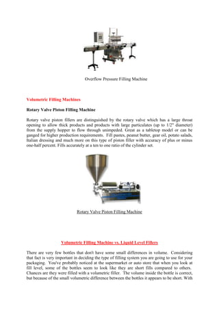 Overflow Pressure Filling Machine
Volumetric Filling Machines
Rotary Valve Piston Filling Machine
Rotary valve piston fillers are distinguished by the rotary valve which has a large throat
opening to allow thick products and products with large particulates (up to 1/2" diameter)
from the supply hopper to flow through unimpeded. Great as a tabletop model or can be
ganged for higher production requirements. Fill pastes, peanut butter, gear oil, potato salads,
Italian dressing and much more on this type of piston filler with accuracy of plus or minus
one-half percent. Fills accurately at a ten to one ratio of the cylinder set.
Rotary Valve Piston Filling Machine
Volumetric Filling Machine vs. Liquid Level Fillers
There are very few bottles that don't have some small differences in volume. Considering
that fact is very important in deciding the type of filling system you are going to use for your
packaging. You've probably noticed at the supermarket or auto store that when you look at
fill level, some of the bottles seem to look like they are short fills compared to others.
Chances are they were filled with a volumetric filler. The volume inside the bottle is correct,
but because of the small volumetric difference between the bottles it appears to be short. With
 