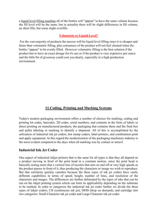 a liquid level filling machine all of the bottles will "appear" to have the same volume because
the fill level will be the same, but in actuality there will be slight differences in fill volume,
no short fills, but some slight overfills.
Volumetric or Liquid Level?
For the vast majority of products the answer will be liquid level filling since it is cheaper and
faster than volumetric filling, plus consumers of the product will not feel cheated when the
bottles "appear" to be evenly filled. However volumetric filling is the best solution if the
product has to have an exact dosage for it's use or if the product is very expensive per ounce
and the little bit of giveaway could cost you dearly, especially in a high production
environment.
11.Coding, Printing and Marking Systems
Today's modern packaging environment offers a number of choices for marking, coding and
printing lot codes, barcodes, 2D codes, serial numbers, and contents in the form of labels or
direct printing on manufactured products, the packaging that contains them and the final box
and pallet labeling or marking to identify a shipment. All of this is accomplished by the
utilization of industrial ink jet coders, hot stamp coders, label printers, and combination print
and apply equipment. In this regard the modernization of the packaging machinery industry is
the most evident compared to the days when all marking was by contact or stencil.
Industrial Ink Jet Coder
One aspect of industrial inkjet printers that is the same for all types is that they all depend on
a product moving in front of the print head in a constant motion, since the print head is
basically noting more that a vertical line of nozzles that turn on and off at very high speeds as
the product passes in front of it, thus producing the characters or image we wish to reproduce.
But that similarity quickly vanishes because the three types of ink jet coders have vastly
different capabilities in terms of speed, height, number of lines, and resolution of the
characters and images. The differences are further delineated by the types of inks that can be
run on the inkjet printing system which can limit its applicability depending on the substrate
to be marked. In order to categorize the industrial ink jet coder further we divide the three
types of inkjet coders, CIJ (continuous ink jet), DOD (drop on demand), and cartridge into
two categories: Small Character ink jet coder and Large Character ink jet coder.
 